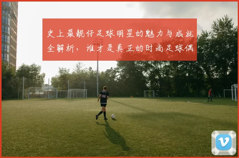 史上最靓仔足球明星的魅力与成就全解析，谁才是真正的时尚足球偶像