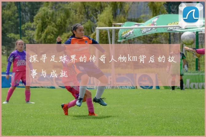 探寻足球界的传奇人物km背后的故事与成就