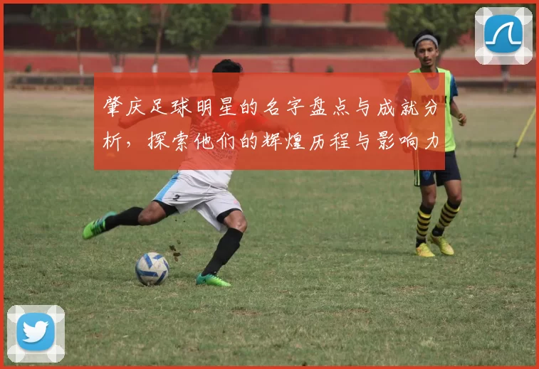 肇庆足球明星的名字盘点与成就分析，探索他们的辉煌历程与影响力