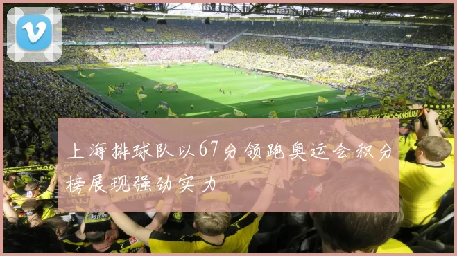 上海排球队以67分领跑奥运会积分榜展现强劲实力