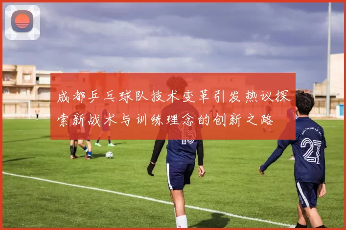 成都乒乓球队技术变革引发热议探索新战术与训练理念的创新之路