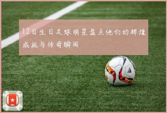 12日生日足球明星盘点他们的辉煌成就与传奇瞬间