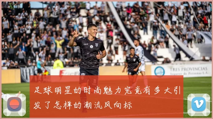 足球明星的时尚魅力究竟有多大引发了怎样的潮流风向标