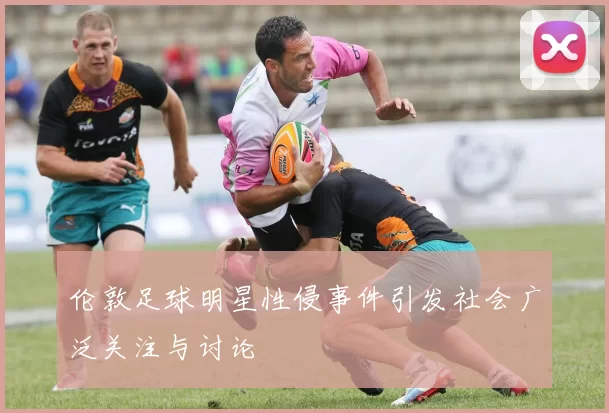 伦敦足球明星性侵事件引发社会广泛关注与讨论