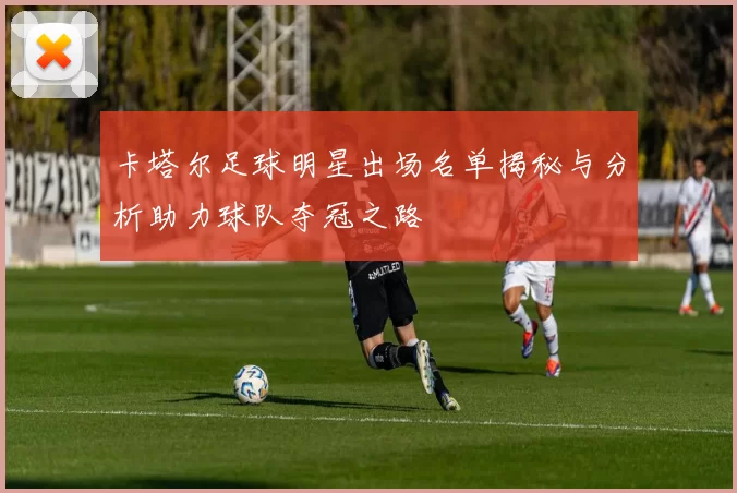 卡塔尔足球明星出场名单揭秘与分析助力球队夺冠之路