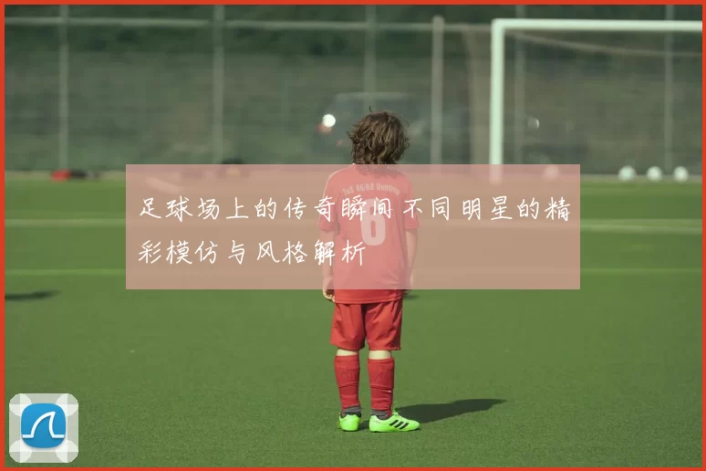 足球场上的传奇瞬间不同明星的精彩模仿与风格解析